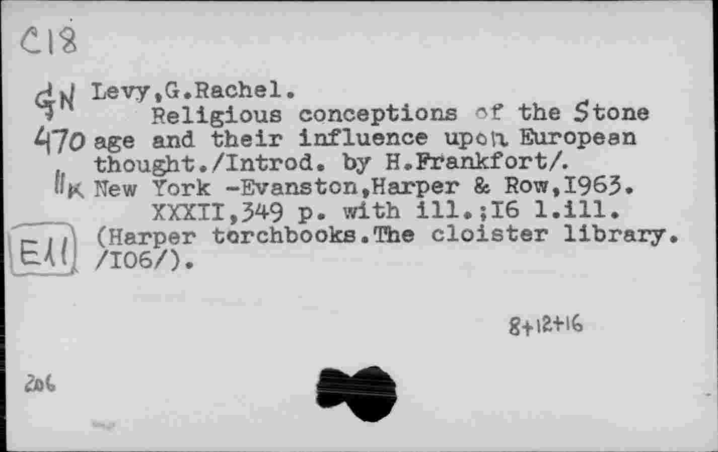 ﻿CIS
Levy,G.Rachel.
Religious conceptions of the Stone £|70 age and their influence upon European f, thought./Introd, by H.Frankfort/. »K New York -Evanston»Harper & Row,1963.
XXXII,349 p. with ill.;I6 l.ill.
- .} (Harper torchbooks.The cloister library ЬАу /106/).
g+im
